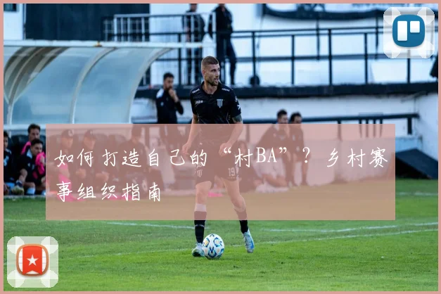 如何打造自己的“村BA”？乡村赛事组织指南